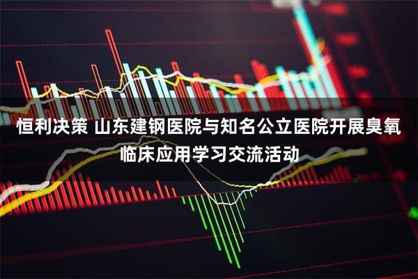 恒利决策 山东建钢医院与知名公立医院开展臭氧临床应用学习交流活动