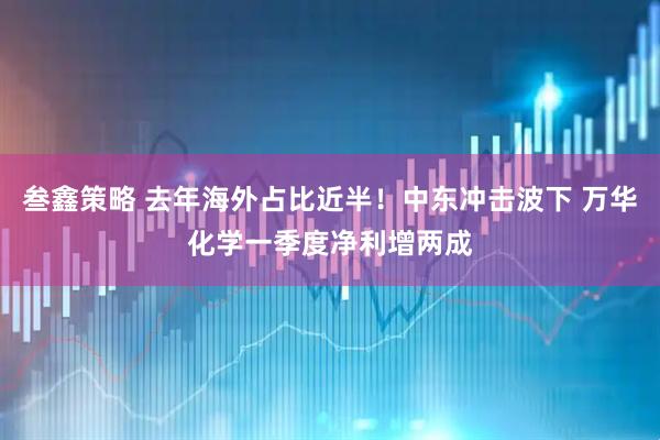 叁鑫策略 去年海外占比近半！中东冲击波下 万华化学一季度净利增两成