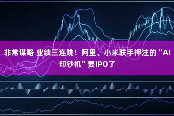 非常谋略 业绩三连跳！阿里、小米联手押注的“AI印钞机”要IPO了