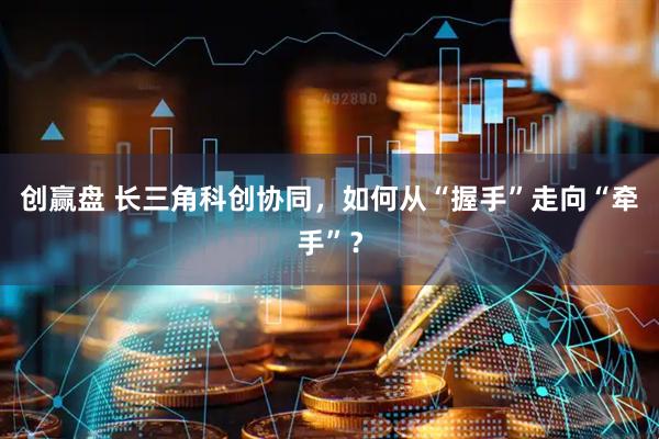 创赢盘 长三角科创协同，如何从“握手”走向“牵手”？